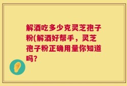 解酒吃多少克灵芝孢子粉(解酒好帮手，灵芝孢子粉正确用量你知道吗？