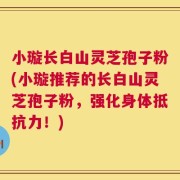 小璇长白山灵芝孢子粉(小璇推荐的长白山灵芝孢子粉，强化身体抵抗力！)