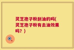 灵芝孢子粉刮油的吗(灵芝孢子粉有去油效果吗？)