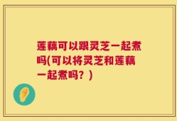 莲藕可以跟灵芝一起煮吗(可以将灵芝和莲藕一起煮吗？)