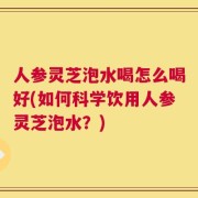 人参灵芝泡水喝怎么喝好(如何科学饮用人参灵芝泡水？)