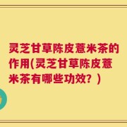 灵芝甘草陈皮薏米茶的作用(灵芝甘草陈皮薏米茶有哪些功效？)
