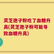 灵芝孢子粉吃了血糖升高(灵芝孢子粉可能导致血糖升高)