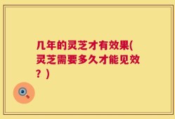 几年的灵芝才有效果(灵芝需要多久才能见效？)