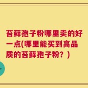 苔藓孢子粉哪里卖的好一点(哪里能买到高品质的苔藓孢子粉？)