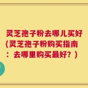 灵芝孢子粉去哪儿买好(灵芝孢子粉购买指南：去哪里购买最好？)