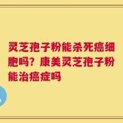 灵芝孢子粉能杀死癌细胞吗？康美灵芝孢子粉能治癌症吗
