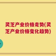 灵芝产业价格走势(灵芝产业价格变化趋势)
