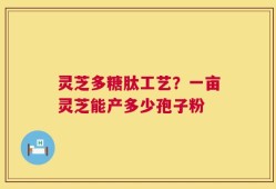 灵芝多糖肽工艺？一亩灵芝能产多少孢子粉