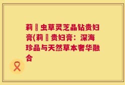 莉玥虫草灵芝晶钻贵妇膏(莉玥贵妇膏：深海珍品与天然草本奢华融合