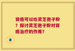 肾癌可以吃灵芝孢子粉？探讨灵芝孢子粉对肾癌治疗的作用？
