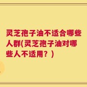 灵芝孢子油不适合哪些人群(灵芝孢子油对哪些人不适用？)