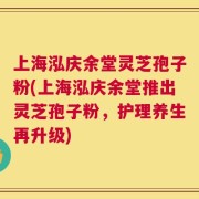上海泓庆余堂灵芝孢子粉(上海泓庆余堂推出灵芝孢子粉，护理养生再升级)