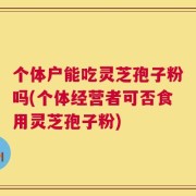 个体户能吃灵芝孢子粉吗(个体经营者可否食用灵芝孢子粉)