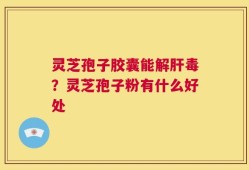 灵芝孢子胶囊能解肝毒？灵芝孢子粉有什么好处