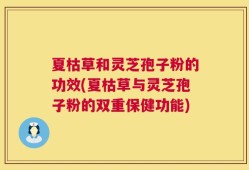 夏枯草和灵芝孢子粉的功效(夏枯草与灵芝孢子粉的双重保健功能)