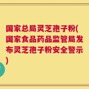国家总局灵芝孢子粉(国家食品药品监管局发布灵芝孢子粉安全警示)