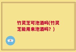 竹灵芝可泡酒吗(竹灵芝能用来泡酒吗？)