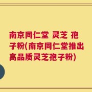 南京同仁堂 灵芝 孢子粉(南京同仁堂推出高品质灵芝孢子粉)