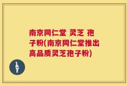 南京同仁堂 灵芝 孢子粉(南京同仁堂推出高品质灵芝孢子粉)