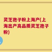 灵芝孢子粉上海产(上海出产高品质灵芝孢子粉)