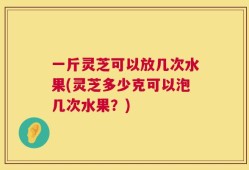 一斤灵芝可以放几次水果(灵芝多少克可以泡几次水果？)