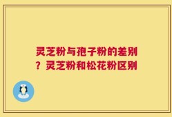 灵芝粉与孢子粉的差别？灵芝粉和松花粉区别
