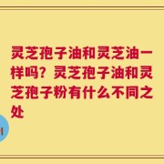灵芝孢子油和灵芝油一样吗？灵芝孢子油和灵芝孢子粉有什么不同之处