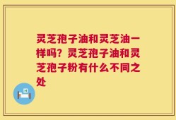 灵芝孢子油和灵芝油一样吗？灵芝孢子油和灵芝孢子粉有什么不同之处