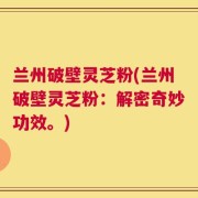 兰州破壁灵芝粉(兰州破壁灵芝粉：解密奇妙功效。)