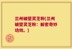 兰州破壁灵芝粉(兰州破壁灵芝粉：解密奇妙功效。)
