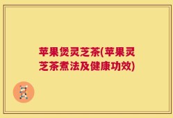 苹果煲灵芝茶(苹果灵芝茶煮法及健康功效)