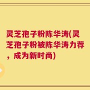 灵芝孢子粉陈华涛(灵芝孢子粉被陈华涛力荐，成为新时尚)