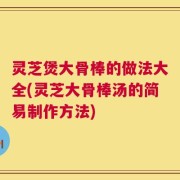 灵芝煲大骨棒的做法大全(灵芝大骨棒汤的简易制作方法)