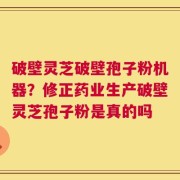 破壁灵芝破壁孢子粉机器？修正药业生产破壁灵芝孢子粉是真的吗