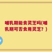 哺乳期能食灵芝吗(哺乳期可否食用灵芝？)