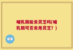 哺乳期能食灵芝吗(哺乳期可否食用灵芝？)