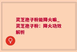 灵芝孢子粉能降火嘛_灵芝孢子粉：降火功效解析
