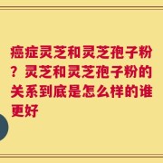 癌症灵芝和灵芝孢子粉？灵芝和灵芝孢子粉的关系到底是怎么样的谁更好