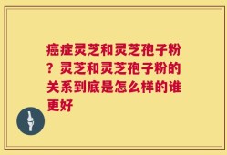癌症灵芝和灵芝孢子粉？灵芝和灵芝孢子粉的关系到底是怎么样的谁更好