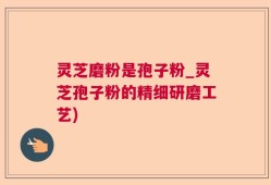 灵芝磨粉是孢子粉_灵芝孢子粉的精细研磨工艺)