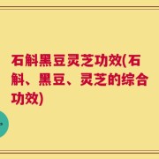 石斛黑豆灵芝功效(石斛、黑豆、灵芝的综合功效)