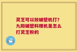 灵芝可以放破壁机打？九阳破壁料理机是怎么打灵芝粉的