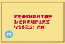 灵芝如何辨别野生和野生(怎样识别野生灵芝与培养灵芝：详解)