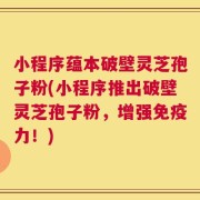小程序蕴本破壁灵芝孢子粉(小程序推出破壁灵芝孢子粉，增强免疫力！)