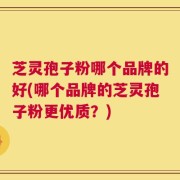 芝灵孢子粉哪个品牌的好(哪个品牌的芝灵孢子粉更优质？)