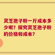 灵芝孢子粉一斤成本多少呢？探究灵芝孢子粉的价格和成本？