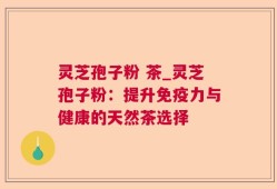 灵芝孢子粉 茶_灵芝孢子粉：提升免疫力与健康的天然茶选择
