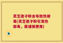 灵芝孢子粉会导致热邪毒(灵芝孢子粉引发热邪毒，需谨慎使用)