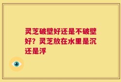 灵芝破壁好还是不破壁好？灵芝放在水里是沉还是浮